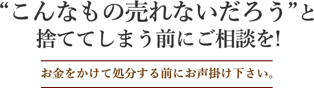 「こんなもの売れないだろう」と捨ててしまう前にご相談を！ お金をかけて処分する前にお声掛け下さい。